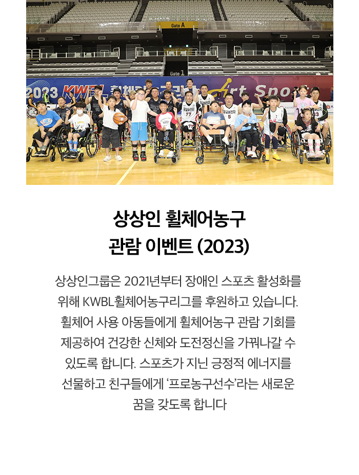 상상인 휠체어농구 관람 이벤트 (2023) 상상인그룹은 2021년부터 장애인 스포츠 활성화를 위해 KWBL휠체어농구리그를 후원하고 있습니다. 휠체어 사용 아동들에게 휠체어농구 관람 기회를 제공하여 건강한 신체와 도전정신을 가꿔나갈 수 있도록 합니다. 스포츠가 지닌 긍정적 에너지를 선물하고 친구들에게 '프로농구선수'라는 새로운 꿈을 갖도록 합니다